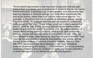 "Sociocultural approaches to learning have recognized that kids gain
most of their knowledge and competencies in contexts that do not involve
formal instruction. A growing body of ethnographic work documents how
learning happens in informal settings, as a side effect of everyday life
and social activity, rather than in an explicit instructional agenda. For
example, in describing learning in relation to simulation games, James
Paul Gee (2008, 19) suggests that kids pick up academic content and
skills as part of their play. “These things, which are in the foreground at
school, come for free, that is, develop naturally as the learner solves
problems and achieves goals.” In School’s Out!, an edited collection of
essays documenting learning in home, after-school, and community
settings, Glynda Hull and Katherine Schultz (2002a, 2) ask, “Why, we
have wanted to know, does literacy so often flourish out of school?” They
describe the accumulating evidence documenting how people pick up
literacy in the contexts of informal, everyday contexts, and it is often
difficult to reproduce those same literacies in the more formalized
contexts of schooling and testing. (...) Our interest (...) is in documenting
instances of learning that are centered on youth peer-based interaction,
in which the agenda is not defined by parents and teachers."
 