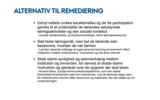 ALTERNATIV TIL REMEDIERING
     • Udnyt nettets unikke karakteristika og de tre participation
       genres til at understøtte de lærendes selvstyrede
       læringsaktiviteter og den sociale kontekst.
       - sociale netværkssites, produktionsværktøjer, åbne læringsressourcer

     • Sæt faste læringsmål, men lad de lærende selv
       bestemme, hvordan de når derhen
       - Lad den lærende inddrage sit eget personal learning environment, tillad
       integration mellem institutionens it-systemer og det åbne internet

     • Skab større synlighed og sammenhæng mellem
       institution og omverden, for derved at skabe større
       motivation og ejerskab over de opgaver der skal løses
       - Anvend åbne, synlige kommunikationsplatforme, som kan skabe
       forbindelse til samfundet uden for institutionen. Lad de lærende søge uden
       for institutionens rammer efter ressourcer og materialer, der kan støtte op om
       undervisningen.
 