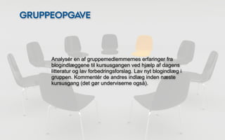 GRUPPEOPGAVE



     Analysér en af gruppemedlemmernes erfaringer fra
     blogindlæggene til kursusgangen ved hjælp af dagens
     litteratur og lav forbedringsforslag. Lav nyt blogindlæg i
     gruppen. Kommentér de andres indlæg inden næste
     kursusgang (det gør underviserne også).
 