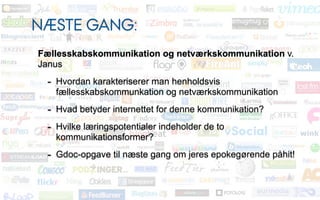NÆSTE GANG:
Fællesskabskommunikation og netværkskommunikation v.
Janus
 - Hvordan karakteriserer man henholdsvis
   fællesskabskommunkation og netværkskommunikation
 - Hvad betyder internettet for denne kommunikation?
 - Hvilke læringspotentialer indeholder de to
   kommunikationsformer?
 - Gdoc-opgave til næste gang om jeres epokegørende påhit!
 