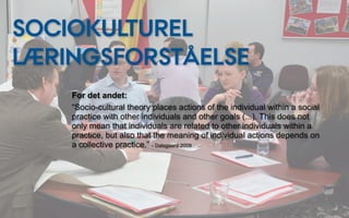 SOCIOKULTUREL
LÆRINGSFORSTÅELSE
    For det andet:
    “Socio-cultural theory places actions of the individual within a social
    practice with other individuals and other goals (...). This does not
    only mean that individuals are related to other individuals within a
    practice, but also that the meaning of individual actions depends on
    a collective practice.” - Dalsgaard 2009
 