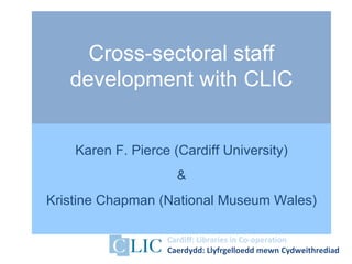 Cross-sectoral staff
   development with CLIC


    Karen F. Pierce (Cardiff University)
                     &
Kristine Chapman (National Museum Wales)

                   Cardiff: Libraries in Co-operation
                   Caerdydd: Llyfrgelloedd mewn Cydweithrediad
 