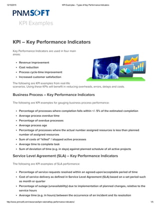 12/15/2015 KPI Examples ­ Types of Key Performance Indicators
http://www.pnmsoft.com/resources/bpm­tutorial/key­performance­indicators/ 1/5
KPI xamples
KPI – Ke Performance Indicators
Ke Performance Indicators are used in four main
areas:
Revenue improvement
Cost reduction
Process ccle-time improvement
Increased customer satisfaction
The following are KPI examples from real-life
scenarios. Using these KPIs will enefit in reducing overheads, errors, delas and costs.
usiness Process – Ke Performance Indicators
The following are KPI examples for gauging usiness process performance:
Percentage of processes where completion falls within +/- 5% of the estimated completion
Average process overdue time
Percentage of overdue processes
Average process age
Percentage of processes where the actual numer assigned resources is less than planned
numer of assigned resources
um of costs of “killed” / stopped active processes
Average time to complete task
um of deviation of time (e.g. in das) against planned schedule of all active projects
ervice Level Agreement (LA) – Ke Performance Indicators
The following are KPI examples of LA performance:
Percentage of service requests resolved within an agreed-upon/acceptale period of time
Cost of service deliver as defined in ervice Level Agreement (LA) ased on a set period such
as month or quarter
Percentage of outage (unavailailit) due to implementation of planned changes, relative to the
service hours
Average time (e.g. in hours) etween the occurrence of an incident and its resolution
 
