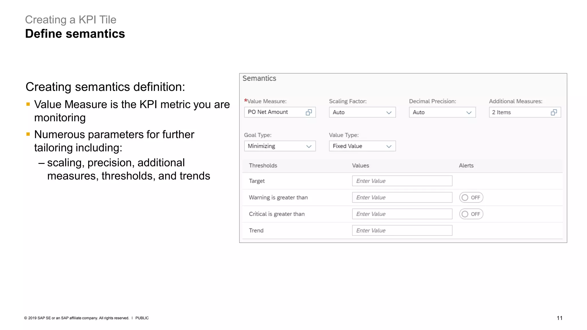 11
PUBLIC
© 2019 SAP SE or an SAP affiliate company. All rights reserved. ǀ
Creating a KPI Tile
Define semantics
Creating semantics definition:
▪ Value Measure is the KPI metric you are
monitoring
▪ Numerous parameters for further
tailoring including:
– scaling, precision, additional
measures, thresholds, and trends
 