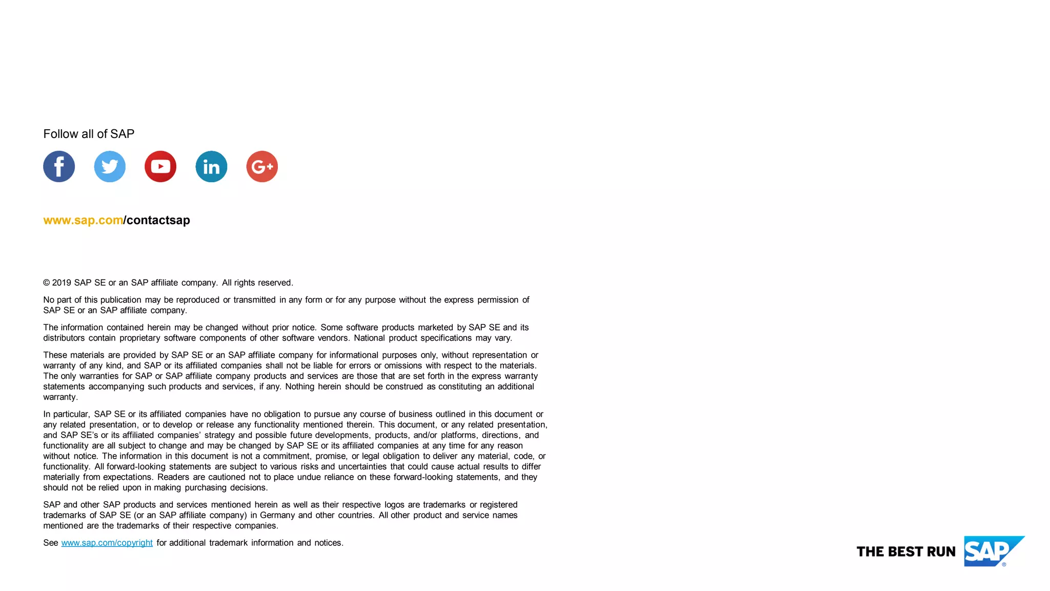 © 2019 SAP SE or an SAP affiliate company. All rights reserved.
No part of this publication may be reproduced or transmitted in any form or for any purpose without the express permission of
SAP SE or an SAP affiliate company.
The information contained herein may be changed without prior notice. Some software products marketed by SAP SE and its
distributors contain proprietary software components of other software vendors. National product specifications may vary.
These materials are provided by SAP SE or an SAP affiliate company for informational purposes only, without representation or
warranty of any kind, and SAP or its affiliated companies shall not be liable for errors or omissions with respect to the materials.
The only warranties for SAP or SAP affiliate company products and services are those that are set forth in the express warranty
statements accompanying such products and services, if any. Nothing herein should be construed as constituting an additional
warranty.
In particular, SAP SE or its affiliated companies have no obligation to pursue any course of business outlined in this document or
any related presentation, or to develop or release any functionality mentioned therein. This document, or any related presentation,
and SAP SE’s or its affiliated companies’ strategy and possible future developments, products, and/or platforms, directions, and
functionality are all subject to change and may be changed by SAP SE or its affiliated companies at any time for any reason
without notice. The information in this document is not a commitment, promise, or legal obligation to deliver any material, code, or
functionality. All forward-looking statements are subject to various risks and uncertainties that could cause actual results to differ
materially from expectations. Readers are cautioned not to place undue reliance on these forward-looking statements, and they
should not be relied upon in making purchasing decisions.
SAP and other SAP products and services mentioned herein as well as their respective logos are trademarks or registered
trademarks of SAP SE (or an SAP affiliate company) in Germany and other countries. All other product and service names
mentioned are the trademarks of their respective companies.
See www.sap.com/copyright for additional trademark information and notices.
www.sap.com/contactsap
Follow all of SAP
 