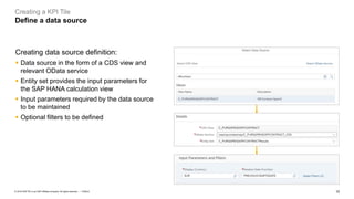 10
PUBLIC
© 2019 SAP SE or an SAP affiliate company. All rights reserved. ǀ
Creating a KPI Tile
Define a data source
Creating data source definition:
▪ Data source in the form of a CDS view and
relevant OData service
▪ Entity set provides the input parameters for
the SAP HANA calculation view
▪ Input parameters required by the data source
to be maintained
▪ Optional filters to be defined
 