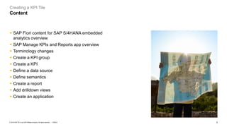 2
PUBLIC
© 2019 SAP SE or an SAP affiliate company. All rights reserved. ǀ
Creating a KPI Tile
Content
▪ SAP Fiori content for SAP S/4HANA embedded
analytics overview
▪ SAP Manage KPIs and Reports app overview
▪ Terminology changes
▪ Create a KPI group
▪ Create a KPI
▪ Define a data source
▪ Define semantics
▪ Create a report
▪ Add drilldown views
▪ Create an application
 