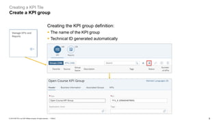 8
PUBLIC
© 2019 SAP SE or an SAP affiliate company. All rights reserved. ǀ
Creating a KPI Tile
Create a KPI group
Creating the KPI group definition:
▪ The name of the KPI group
▪ Technical ID generated automatically
 