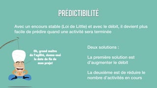 Prédictibilité 
Avec un encours stable (Loi de Little) et avec le débit, il devient plus 
facile de prédire quand une activité sera terminée 
Deux solutions : 
La première solution est 
d’augmenter le débit 
La deuxième est de réduire le 
nombre d’activités en cours 
Oh, grand maitre 
de l’agilité, donne-moi 
la date de fin de 
mon projet 
 