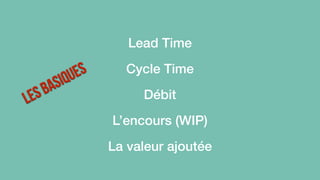 Les basiques 
Lead Time 
Cycle Time 
Débit 
L’encours (WIP) 
La valeur ajoutée 
 