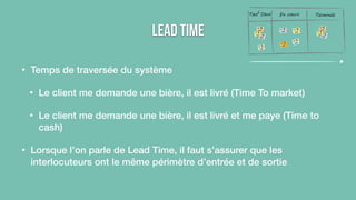 Lead Time 
• Temps de traversée du système 
Tout Doux En cours Terminée 
• Le client me demande une bière, il est livré (Time To market) 
• Le client me demande une bière, il est livré et me paye (Time to 
cash) 
• Lorsque l’on parle de Lead Time, il faut s’assurer que les 
interlocuteurs ont le même périmètre d’entrée et de sortie 
 