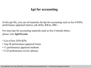 kpi for accounting 
In this ppt file, you can ref materials for kpi for accounting such as list of KPIs, 
performance appraisal metrics, job skills, KRAs, BSC… 
For more kpi for accounting materials such as free 4 ebooks below, 
please visit: kpi123.com 
• List of free 2436 KPIs 
• Top 28 performance appraisal forms 
• 11 performance appraisal methods 
• 1125 performance review phrases 
Top materials: List of free 2436 KPIs, Top 28 performance appraisal forms, 11 performance appraisal methods 
Interview questions and answers – free download/ pdf and ppt file 
 