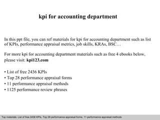 kpi for accounting department 
In this ppt file, you can ref materials for kpi for accounting department such as list 
of KPIs, performance appraisal metrics, job skills, KRAs, BSC… 
For more kpi for accounting department materials such as free 4 ebooks below, 
please visit: kpi123.com 
• List of free 2436 KPIs 
• Top 28 performance appraisal forms 
• 11 performance appraisal methods 
• 1125 performance review phrases 
Top materials: List of free 2436 KPIs, Top 28 performance appraisal forms, 11 performance appraisal methods 
Interview questions and answers – free download/ pdf and ppt file 
 
