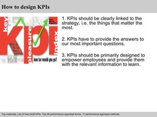 How to design KPIs 
1. KPIs should be clearly linked to the 
strategy, i.e. the things that matter the 
most. 
2. KPIs have to provide the answers to 
our most important questions. 
3. KPIs should be primarily designed to 
empower employees and provide them 
with the relevant information to learn. 
Top materials: List of free 2436 KPIs, Top 28 performance appraisal forms, 11 performance appraisal methods 
Interview questions and answers – free download/ pdf and ppt file 
 