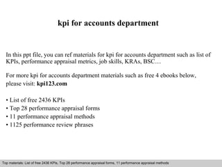 kpi for accounts department 
In this ppt file, you can ref materials for kpi for accounts department such as list of 
KPIs, performance appraisal metrics, job skills, KRAs, BSC… 
For more kpi for accounts department materials such as free 4 ebooks below, 
please visit: kpi123.com 
• List of free 2436 KPIs 
• Top 28 performance appraisal forms 
• 11 performance appraisal methods 
• 1125 performance review phrases 
Top materials: List of free 2436 KPIs, Top 28 performance appraisal forms, 11 performance appraisal methods 
Interview questions and answers – free download/ pdf and ppt file 
 