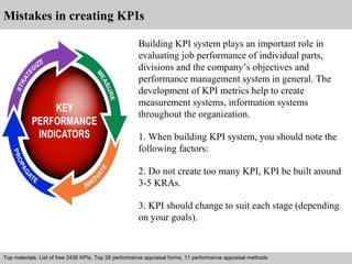 Mistakes in creating KPIs 
Building KPI system plays an important role in 
evaluating job performance of individual parts, 
divisions and the company’s objectives and 
performance management system in general. The 
development of KPI metrics help to create 
measurement systems, information systems 
throughout the organization. 
1. When building KPI system, you should note the 
following factors: 
2. Do not create too many KPI, KPI be built around 
3-5 KRAs. 
3. KPI should change to suit each stage (depending 
on your goals). 
Top materials: List of free 2436 KPIs, Top 28 performance appraisal forms, 11 performance appraisal methods 
Interview questions and answers – free download/ pdf and ppt file 
 