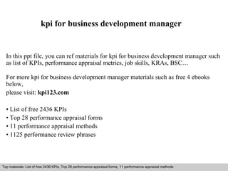 kpi for business development manager 
In this ppt file, you can ref materials for kpi for business development manager such 
as list of KPIs, performance appraisal metrics, job skills, KRAs, BSC… 
For more kpi for business development manager materials such as free 4 ebooks 
below, 
please visit: kpi123.com 
• List of free 2436 KPIs 
• Top 28 performance appraisal forms 
• 11 performance appraisal methods 
• 1125 performance review phrases 
Top materials: List of free 2436 KPIs, Top 28 performance appraisal forms, 11 performance appraisal methods 
Interview questions and answers – free download/ pdf and ppt file 
 