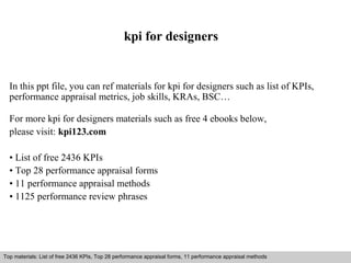kpi for designers 
In this ppt file, you can ref materials for kpi for designers such as list of KPIs, 
performance appraisal metrics, job skills, KRAs, BSC… 
For more kpi for designers materials such as free 4 ebooks below, 
please visit: kpi123.com 
• List of free 2436 KPIs 
• Top 28 performance appraisal forms 
• 11 performance appraisal methods 
• 1125 performance review phrases 
Top materials: List of free 2436 KPIs, Top 28 performance appraisal forms, 11 performance appraisal methods 
Interview questions and answers – free download/ pdf and ppt file 
 