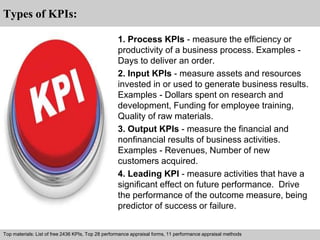 Interview questions and answers – free download/ pdf and ppt file 
Types of KPIs: 
1. Process KPIs - measure the efficiency or 
productivity of a business process. Examples - 
Days to deliver an order. 
2. Input KPIs - measure assets and resources 
invested in or used to generate business results. 
Examples - Dollars spent on research and 
development, Funding for employee training, 
Quality of raw materials. 
3. Output KPIs - measure the financial and 
nonfinancial results of business activities. 
Examples - Revenues, Number of new 
customers acquired. 
4. Leading KPI - measure activities that have a 
significant effect on future performance. Drive 
the performance of the outcome measure, being 
predictor of success or failure. 
Top materials: List of free 2436 KPIs, Top 28 performance appraisal forms, 11 performance appraisal methods 
 