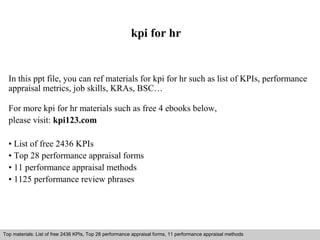 kpi for hr 
In this ppt file, you can ref materials for kpi for hr such as list of KPIs, performance 
appraisal metrics, job skills, KRAs, BSC… 
For more kpi for hr materials such as free 4 ebooks below, 
please visit: kpi123.com 
• List of free 2436 KPIs 
• Top 28 performance appraisal forms 
• 11 performance appraisal methods 
• 1125 performance review phrases 
Top materials: List of free 2436 KPIs, Top 28 performance appraisal forms, 11 performance appraisal methods 
Interview questions and answers – free download/ pdf and ppt file 
 