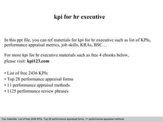 kpi for hr executive 
In this ppt file, you can ref materials for kpi for hr executive such as list of KPIs, 
performance appraisal metrics, job skills, KRAs, BSC… 
For more kpi for hr executive materials such as free 4 ebooks below, 
please visit: kpi123.com 
• List of free 2436 KPIs 
• Top 28 performance appraisal forms 
• 11 performance appraisal methods 
• 1125 performance review phrases 
Top materials: List of free 2436 KPIs, Top 28 performance appraisal forms, 11 performance appraisal methods 
Interview questions and answers – free download/ pdf and ppt file 
 