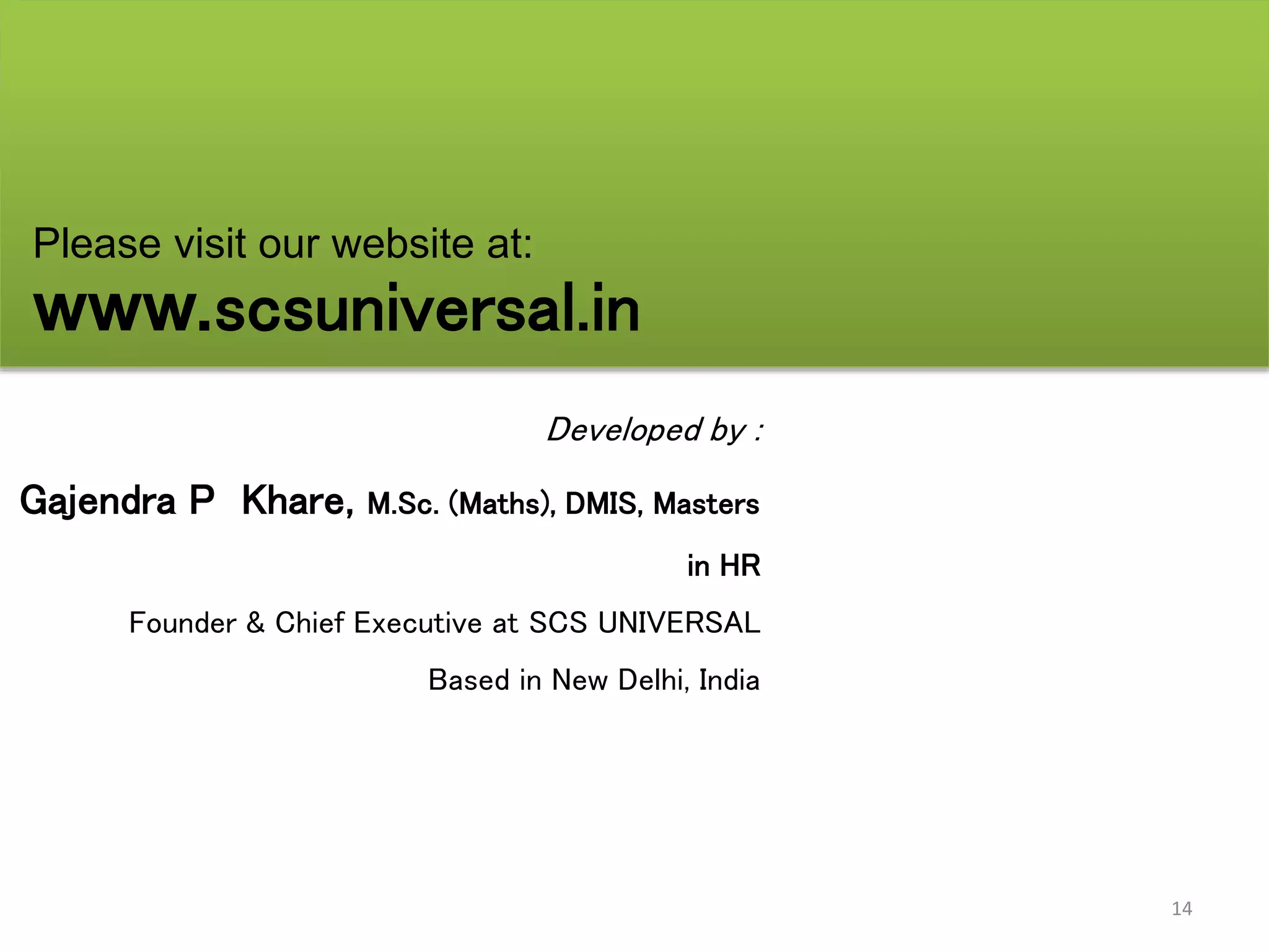 14
Developed by :
Gajendra P Khare, M.Sc. (Maths), DMIS, Masters
in HR
Founder & Chief Executive at SCS UNIVERSAL
Based in New Delhi, India
Please visit our website at:
www.scsuniversal.in
 