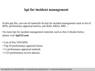 kpi for incident management 
In this ppt file, you can ref materials for kpi for incident management such as list of 
KPIs, performance appraisal metrics, job skills, KRAs, BSC… 
For more kpi for incident management materials such as free 4 ebooks below, 
please visit: kpi123.com 
• List of free 2436 KPIs 
• Top 28 performance appraisal forms 
• 11 performance appraisal methods 
• 1125 performance review phrases 
Top materials: List of free 2436 KPIs, Top 28 performance appraisal forms, 11 performance appraisal methods 
Interview questions and answers – free download/ pdf and ppt file 
 