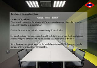 Conclusión de características
Los KPI – ICD deben :
Estar relacionados con la misión, visión, estrategia corporativa y factores de
competitividad de la organización.
Estar enfocados en el método para conseguir resultados
Ser significativos y enfocados en la acción: de tal manera que los trabajadores
puedan mejorar el resultado de los indicadores mediante su trabajo.
Ser coherentes y comparables, en la medida de lo posible deben ser estándar
para permitir evaluaciones comparativas

 