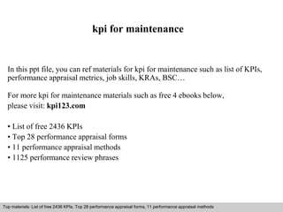 kpi for maintenance 
In this ppt file, you can ref materials for kpi for maintenance such as list of KPIs, 
performance appraisal metrics, job skills, KRAs, BSC… 
For more kpi for maintenance materials such as free 4 ebooks below, 
please visit: kpi123.com 
• List of free 2436 KPIs 
• Top 28 performance appraisal forms 
• 11 performance appraisal methods 
• 1125 performance review phrases 
Top materials: List of free 2436 KPIs, Top 28 performance appraisal forms, 11 performance appraisal methods 
Interview questions and answers – free download/ pdf and ppt file 
 