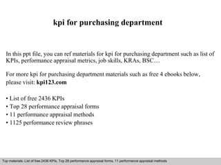 kpi for purchasing department 
In this ppt file, you can ref materials for kpi for purchasing department such as list of 
KPIs, performance appraisal metrics, job skills, KRAs, BSC… 
For more kpi for purchasing department materials such as free 4 ebooks below, 
please visit: kpi123.com 
• List of free 2436 KPIs 
• Top 28 performance appraisal forms 
• 11 performance appraisal methods 
• 1125 performance review phrases 
Top materials: List of free 2436 KPIs, Top 28 performance appraisal forms, 11 performance appraisal methods 
Interview questions and answers – free download/ pdf and ppt file 
 