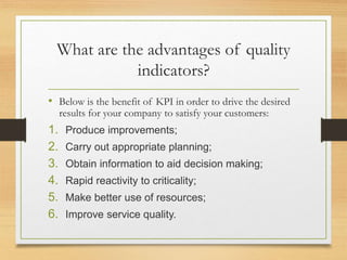 What are the advantages of quality
indicators?
• Below is the benefit of KPI in order to drive the desired
results for your company to satisfy your customers:
1. Produce improvements;
2. Carry out appropriate planning;
3. Obtain information to aid decision making;
4. Rapid reactivity to criticality;
5. Make better use of resources;
6. Improve service quality.
 
