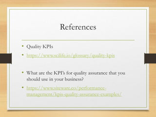 References
• Quality KPIs
• https://www.scilife.io/glossary/quality-kpis
• What are the KPI’s for quality assurance that you
should use in your business?
• https://www.siteware.co/performance-
management/kpis-quality-assurance-examples/
 