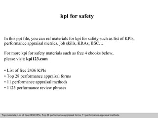 kpi for safety 
In this ppt file, you can ref materials for kpi for safety such as list of KPIs, 
performance appraisal metrics, job skills, KRAs, BSC… 
For more kpi for safety materials such as free 4 ebooks below, 
please visit: kpi123.com 
• List of free 2436 KPIs 
• Top 28 performance appraisal forms 
• 11 performance appraisal methods 
• 1125 performance review phrases 
Top materials: List of free 2436 KPIs, Top 28 performance appraisal forms, 11 performance appraisal methods 
Interview questions and answers – free download/ pdf and ppt file 
 