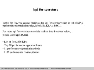 kpi for secretary 
In this ppt file, you can ref materials for kpi for secretary such as list of KPIs, 
performance appraisal metrics, job skills, KRAs, BSC… 
For more kpi for secretary materials such as free 4 ebooks below, 
please visit: kpi123.com 
• List of free 2436 KPIs 
• Top 28 performance appraisal forms 
• 11 performance appraisal methods 
• 1125 performance review phrases 
Top materials: List of free 2436 KPIs, Top 28 performance appraisal forms, 11 performance appraisal methods 
Interview questions and answers – free download/ pdf and ppt file 
 