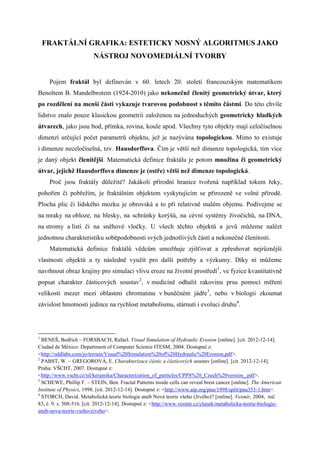 FRAKTÁLNÍ GRAFIKA: ESTETICKY NOSNÝ ALGORITMUS JAKO
                         NÁSTROJ NOVOMEDIÁLNÍ TVORBY


     Pojem fraktál byl definován v 60. letech 20. století francouzským matematikem
Benoîtem B. Mandelbrotem (1924-2010) jako nekonečně členitý geometrický útvar, který
po rozdělení na menší části vykazuje tvarovou podobnost s těmito částmi. Do této chvíle
lidstvo znalo pouze klasickou geometrii založenou na jednoduchých geometricky hladkých
útvarech, jako jsou bod, přímka, rovina, koule apod. Všechny tyto objekty mají celočíselnou
dimenzi určující počet parametrů objektu, jež je nazývána topologickou. Mimo to existuje
i dimenze neceločíselná, tzv. Hausdorffova. Čím je větší než dimenze topologická, tím více
je daný objekt členitější. Matematická definice fraktálu je potom množina či geometrický
útvar, jejichž Hausdorffova dimenze je (ostře) větší než dimenze topologická.
     Proč jsou fraktály důležité? Jakákoli přírodní hranice tvořená například tokem řeky,
pohořím či pobřežím, je fraktálním objektem vyskytujícím se přirozeně ve volné přírodě.
Plocha plic či lidského mozku je obrovská a to při relativně malém objemu. Podívejme se
na mraky na obloze, na blesky, na schránky korýšů, na cévní systémy živočichů, na DNA,
na stromy a listí či na sněhové vločky. U všech těchto objektů a jevů můžeme nalézt
jednotnou charakteristiku soběpodobnosti svých jednotlivých částí a nekonečné členitosti.
     Matematická definice fraktálů vědcům umožňuje zjišťovat a zpřesňovat nejrůznější
vlastnosti objektů a ty následně využít pro další potřeby a výzkumy. Díky ní můžeme
navrhnout obraz krajiny pro simulaci vlivu eroze na životní prostředí1, ve fyzice kvantitativně
popsat charakter částicových soustav2, v medicíně odhalit rakovinu prsu pomocí měření
velikostí mezer mezi oblastmi chromatinu v buněčném jádře3, nebo v biologii zkoumat
závislost hmotnosti jedince na rychlost metabolismu, stárnutí i evoluci druhu4.




1
  BENEŠ, Bedřich – FORSBACH, Rafael. Visual Simulation of Hydraulic Erosion [online]. [cit. 2012-12-14].
Ciudad de México: Department of Computer Science ITESM, 2004. Dostupné z:
<http://oddlabs.com/jo/terrain/Visual%20Simulation%20of%20Hydraulic%20Erosion.pdf>.
2
  PABST, W. – GREGOROVÁ, E. Charakterizace částic a částicových soustav [online]. [cit. 2012-12-14].
Praha: VŠCHT, 2007. Dostupné z:
<http://www.vscht.cz/sil/keramika/Characterization_of_particles/CPPS%20_Czech%20version_.pdf>.
3
  SCHEWE, Phillip F. – STEIN, Ben. Fractal Patterns inside cells can reveal brest cancer [online]. The American
Institute of Physics, 1998. [cit. 2012-12-14]. Dostupné z: <http://www.aip.org/pnu/1998/split/pnu353-1.htm>.
4
  STORCH, David. Metabolická teorie biologie aneb Nová teorie všeho (živého)? [online]. Vesmír, 2004, roč.
83, č. 9. s. 508-516. [cit. 2012-12-14]. Dostupné z: <http://www.vesmir.cz/clanek/metabolicka-teorie-biologie-
aneb-nova-teorie-vseho-ziveho>.
 