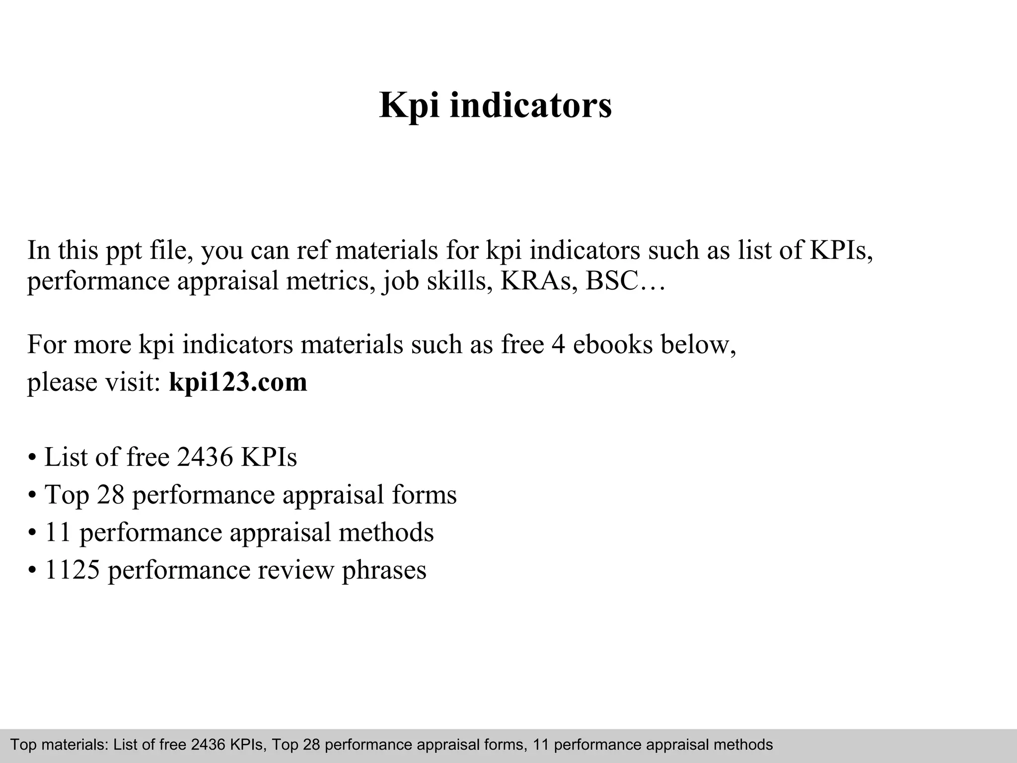 Kpi indicators 
In this ppt file, you can ref materials for kpi indicators such as list of KPIs, 
performance appraisal metrics, job skills, KRAs, BSC… 
For more kpi indicators materials such as free 4 ebooks below, 
please visit: kpi123.com 
• List of free 2436 KPIs 
• Top 28 performance appraisal forms 
• 11 performance appraisal methods 
• 1125 performance review phrases 
Top materials: List of free 2436 KPIs, Top 28 performance appraisal forms, 11 performance appraisal methods 
Interview questions and answers – free download/ pdf and ppt file 
 