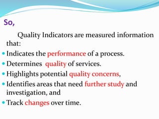 So,
Quality Indicators are measured information
that:
 Indicates the performance of a process.
 Determines quality of services.
 Highlights potential quality concerns,
 Identifies areas that need further study and
investigation, and
 Track changes over time.
 