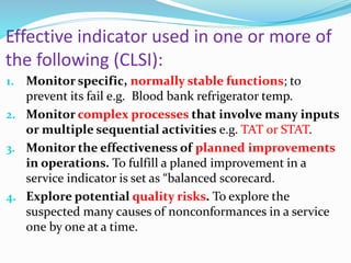 Effective indicator used in one or more of
the following (CLSI):
1. Monitor specific, normally stable functions; to
prevent its fail e.g. Blood bank refrigerator temp.
2. Monitor complex processes that involve many inputs
or multiple sequential activities e.g. TAT or STAT.
3. Monitor the effectiveness of planned improvements
in operations. To fulfill a planed improvement in a
service indicator is set as “balanced scorecard.
4. Explore potential quality risks. To explore the
suspected many causes of nonconformances in a service
one by one at a time.
 