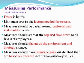Measuring Performance
(Mark Graham Brown)
 Fewer is better.
 Link measures to the factors needed for success.
 Measures should be based around customer and
stakeholder needs.
 Measures should start at the top and flow down to all
levels of employees.
 Measures should change as the environment and
strategy change.
 Measures should have targets or goals established that
are based on research rather than arbitrary values.
 