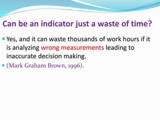 Can be an indicator just a waste of time?
 Yes, and it can waste thousands of work hours if it
is analyzing wrong measurements leading to
inaccurate decision making.
 (Mark Graham Brown, 1996).
 