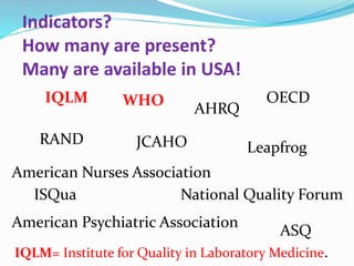 Indicators?
How many are present?
Many are available in USA!
AHRQ
IQLM
American Nurses Association
American Psychiatric Association
RAND
WHO
Leapfrog
National Quality Forum
JCAHO
ISQua
OECD
ASQ
IQLM= Institute for Quality in Laboratory Medicine.
 