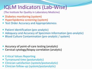 IQLM Indicators (Lab-Wise)
(The Institute for Quality in Laboratory Medicine)
 Diabetes monitoring (system)
 Hyperlipidemia screening (system)
 Test Order Accuracy and Appropriateness
 Patient Identification (pre-analytic)
 Adequacy and Accuracy of Specimen Information (pre-analytic)
 Blood Culture Contamination (pre-analytic / system)
 Accuracy of point-of-care testing (analytic)
 Cervical cytology/biopsy correlation (analytic)
 Critical Values Reporting
 Turnaround time (postanalytic)
 Clinician satisfaction (system/postanalytic)
 Clinician follow-up (system/postanalytic)
 