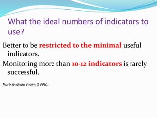 What the ideal numbers of indicators to
use?
Better to be restricted to the minimal useful
indicators.
Monitoring more than 10-12 indicators is rarely
successful.
Mark Graham Brown (1996).
 
