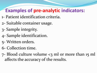Examples of pre-analytic indicators:
1- Patient identification criteria.
2- Suitable container usage.
3- Sample integrity.
4- Sample identification.
5- Written orders.
6- Collection time.
7- Blood culture volume <3 ml or more than 15 ml
affects the accuracy of the results.
 