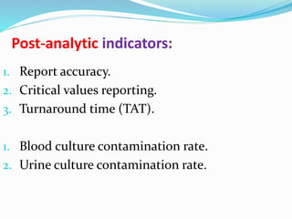 Post-analytic indicators:
1. Report accuracy.
2. Critical values reporting.
3. Turnaround time (TAT).
1. Blood culture contamination rate.
2. Urine culture contamination rate.
 