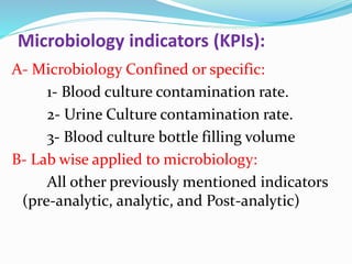 Microbiology indicators (KPIs):
A- Microbiology Confined or specific:
1- Blood culture contamination rate.
2- Urine Culture contamination rate.
3- Blood culture bottle filling volume
B- Lab wise applied to microbiology:
All other previously mentioned indicators
(pre-analytic, analytic, and Post-analytic)
 