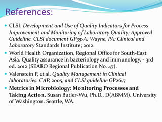 References:
 CLSI. Development and Use of Quality Indicators for Process
Improvement and Monitoring of Laboratory Quality; Approved
Guideline. CLSI document GP35-A. Wayne, PA: Clinical and
Laboratory Standards Institute; 2012.
 World Health Organization, Regional Office for South-East
Asia. Quality assurance in bacteriology and immunology. - 3rd
ed. 2012 (SEARO Regional Publication No. 47).
 Valenstein P, et al. Quality Management in Clinical
laboratories. CAP, 2005; and CLSI guideline GP26.7
 Metrics in Microbiology: Monitoring Processes and
Taking Action. Susan Butler-Wu, Ph.D., D(ABMM). University
of Washington. Seattle, WA.
 