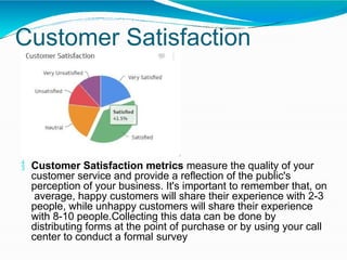 Customer Satisfaction
 Customer Satisfaction metrics measure the quality of your
customer service and provide a reflection of the public's
perception of your business. It's important to remember that, on
average, happy customers will share their experience with 2-3
people, while unhappy customers will share their experience
with 8-10 people.Collecting this data can be done by
distributing forms at the point of purchase or by using your call
center to conduct a formal survey
 