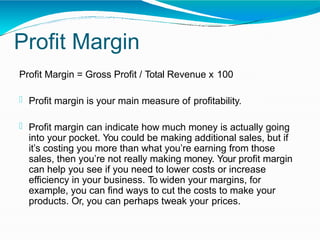 Profit Margin
Profit Margin = Gross Profit / Total Revenue x 100
 Profit margin is your main measure of profitability.
 Profit margin can indicate how much money is actually going
into your pocket. You could be making additional sales, but if
it’s costing you more than what you’re earning from those
sales, then you’re not really making money. Your profit margin
can help you see if you need to lower costs or increase
efficiency in your business. To widen your margins, for
example, you can find ways to cut the costs to make your
products. Or, you can perhaps tweak your prices.
 