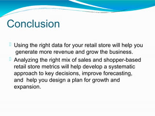 Conclusion
 Using the right data for your retail store will help you
generate more revenue and grow the business.
 Analyzing the right mix of sales and shopper-based
retail store metrics will help develop a systematic
approach to key decisions, improve forecasting,
and help you design a plan for growth and
expansion.
 